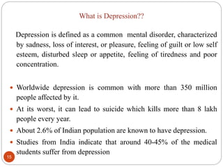 What is Depression??
Depression is defined as a common mental disorder, characterized
by sadness, loss of interest, or pleasure, feeling of guilt or low self
esteem, disturbed sleep or appetite, feeling of tiredness and poor
concentration.
 Worldwide depression is common with more than 350 million
people affected by it.
 At its worst, it can lead to suicide which kills more than 8 lakh
people every year.
 About 2.6% of Indian population are known to have depression.
 Studies from India indicate that around 40-45% of the medical
students suffer from depression
15
 