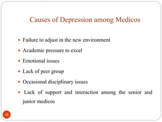Causes of Depression among Medicos
 Failure to adjust in the new environment
 Academic pressure to excel
 Emotional issues
 Lack of peer group
 Occasional disciplinary issues
 Lack of support and interaction among the senior and
junior medicos
16
 
