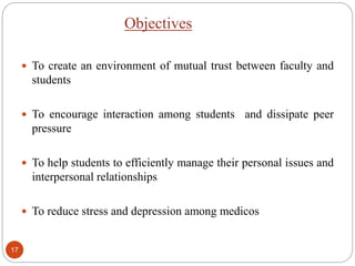 Objectives
 To create an environment of mutual trust between faculty and
students
 To encourage interaction among students and dissipate peer
pressure
 To help students to efficiently manage their personal issues and
interpersonal relationships
 To reduce stress and depression among medicos
17
 
