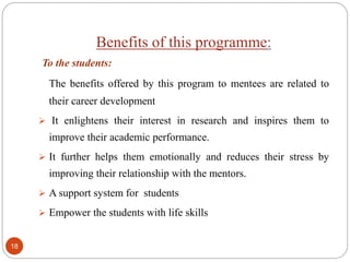Benefits of this programme:
To the students:
The benefits offered by this program to mentees are related to
their career development
 It enlightens their interest in research and inspires them to
improve their academic performance.
 It further helps them emotionally and reduces their stress by
improving their relationship with the mentors.
 A support system for students
 Empower the students with life skills
18
 