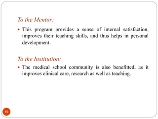 To the Mentor:
 This program provides a sense of internal satisfaction,
improves their teaching skills, and thus helps in personal
development.
To the Institution:
 The medical school community is also benefitted, as it
improves clinical care, research as well as teaching.
19
 