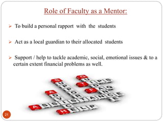Role of Faculty as a Mentor:
 To build a personal rapport with the students
 Act as a local guardian to their allocated students
 Support / help to tackle academic, social, emotional issues & to a
certain extent financial problems as well.
21
 