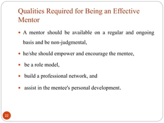 Qualities Required for Being an Effective
Mentor
22
 A mentor should be available on a regular and ongoing
basis and be non-judgmental,
 he/she should empower and encourage the mentee,
 be a role model,
 build a professional network, and
 assist in the mentee's personal development.
 