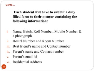 Contd…
Each student will have to submit a duly
filled form to their mentor containing the
following information:
i. Name, Batch, Roll Number, Mobile Number &
a photograph
ii. Hostel Number and Room Number
iii. Best friend’s name and Contact number
iv. Parent’s name and Contact number
v. Parent’s email id
vi. Residential Address
26
 
