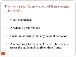 The mentor shall keep a record of their students
in terms of :
i. Class attendance.
ii. Academic performance.
iii. Social relationship and any deviant behavior
iv. A monitoring format/checklist will be made to
assess the students in a given time frame
27
 