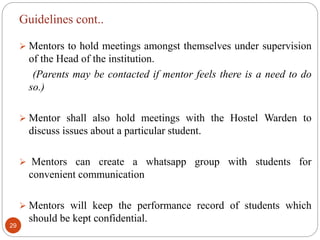 Guidelines cont..
 Mentors to hold meetings amongst themselves under supervision
of the Head of the institution.
(Parents may be contacted if mentor feels there is a need to do
so.)
 Mentor shall also hold meetings with the Hostel Warden to
discuss issues about a particular student.
 Mentors can create a whatsapp group with students for
convenient communication
 Mentors will keep the performance record of students which
should be kept confidential.
29
 