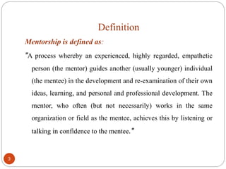 Definition
3
Mentorship is defined as:
"A process whereby an experienced, highly regarded, empathetic
person (the mentor) guides another (usually younger) individual
(the mentee) in the development and re-examination of their own
ideas, learning, and personal and professional development. The
mentor, who often (but not necessarily) works in the same
organization or field as the mentee, achieves this by listening or
talking in confidence to the mentee."
 