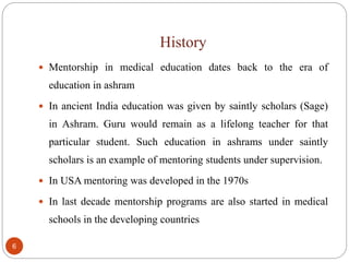 History
6
 Mentorship in medical education dates back to the era of
education in ashram
 In ancient India education was given by saintly scholars (Sage)
in Ashram. Guru would remain as a lifelong teacher for that
particular student. Such education in ashrams under saintly
scholars is an example of mentoring students under supervision.
 In USA mentoring was developed in the 1970s
 In last decade mentorship programs are also started in medical
schools in the developing countries
 