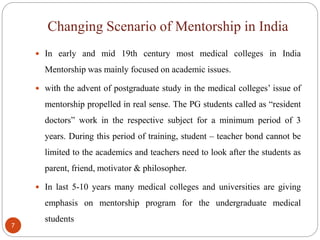 Changing Scenario of Mentorship in India
7
 In early and mid 19th century most medical colleges in India
Mentorship was mainly focused on academic issues.
 with the advent of postgraduate study in the medical colleges’ issue of
mentorship propelled in real sense. The PG students called as “resident
doctors” work in the respective subject for a minimum period of 3
years. During this period of training, student – teacher bond cannot be
limited to the academics and teachers need to look after the students as
parent, friend, motivator & philosopher.
 In last 5-10 years many medical colleges and universities are giving
emphasis on mentorship program for the undergraduate medical
students
 