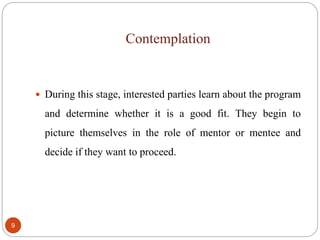 Contemplation
9
 During this stage, interested parties learn about the program
and determine whether it is a good fit. They begin to
picture themselves in the role of mentor or mentee and
decide if they want to proceed.
 