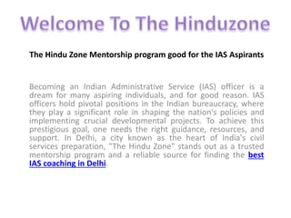 The Hindu Zone Mentorship program good for the IAS Aspirants
Becoming an Indian Administrative Service (IAS) officer is a
dream for many aspiring individuals, and for good reason. IAS
officers hold pivotal positions in the Indian bureaucracy, where
they play a significant role in shaping the nation's policies and
implementing crucial developmental projects. To achieve this
prestigious goal, one needs the right guidance, resources, and
support. In Delhi, a city known as the heart of India's civil
services preparation, "The Hindu Zone" stands out as a trusted
mentorship program and a reliable source for finding the best
IAS coaching in Delhi.
 