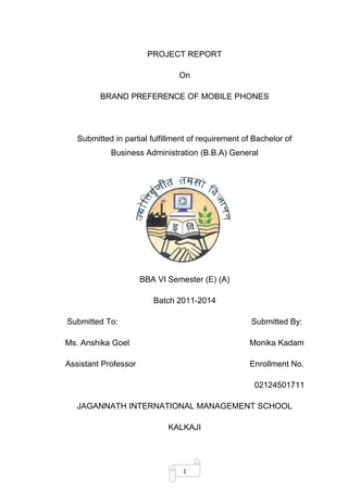 1
PROJECT REPORT
On
BRAND PREFERENCE OF MOBILE PHONES
Submitted in partial fulfillment of requirement of Bachelor of
Business Administration (B.B.A) General
BBA VI Semester (E) (A)
Batch 2011-2014
Submitted To: Submitted By:
Ms. Anshika Goel Monika Kadam
Assistant Professor Enrollment No.
02124501711
JAGANNATH INTERNATIONAL MANAGEMENT SCHOOL
KALKAJI
 