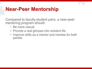 Compared to faculty-student pairs, a near-peer
mentoring program should:
 Be more casual
 Provide a real glimpse into resident life
 Improve skills as a mentor and mentee for both
parties
Near-Peer Mentorship
 