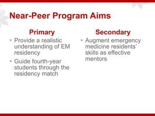 Near-Peer Program Aims
Primary
 Provide a realistic
understanding of EM
residency
 Guide fourth-year
students through the
residency match
Secondary
 Augment emergency
medicine residents’
skills as effective
mentors
 