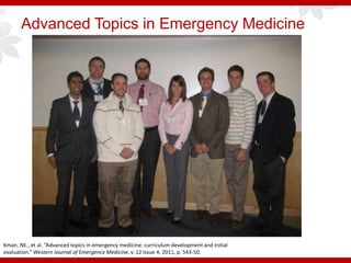 Advanced Topics in Emergency Medicine
Kman, NE., et al. “Advanced topics in emergency medicine: curriculum development and initial
evaluation.” Western Journal of Emergency Medicine, v. 12 issue 4, 2011, p. 543-50.
 