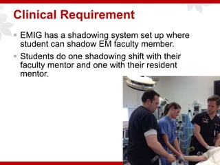 Clinical Requirement
 EMIG has a shadowing system set up where
student can shadow EM faculty member.
 Students do one shadowing shift with their
faculty mentor and one with their resident
mentor.
 