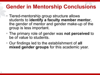 Gender in Mentorship Conclusions
 Tiered-mentorship group structure allows
students to identify a faculty member mentor,
the gender of mentor and gender make-up of the
group is less important.
 The primary role of gender was not perceived to
be of value to students.
 Our findings led to the establishment of all
mixed gender groups for this academic year.
28
 