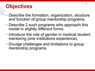 Objectives
 Describe the formation, organization, structure
and function of group mentorship programs.
 Describe 2 such programs who approach this
model in slightly different forms.
 Introduce the role of gender in medical student
mentoring (one institutions experience).
 Divulge challenges and limitations to group
mentorship programs.
 