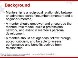 Background
 Mentorship is a reciprocal relationship between
an advanced career incumbent (mentor) and a
beginner (mentee).
 A mentor should empower and encourage the
mentee, role model, build a professional
network, and assist in mentee's personal
development.
 A mentee should set agendas, follow through,
accept criticism, and be able to assess
performance and benefits derived from
relationship.
Frei et al., Mentoring programs for medical students – a review of the PubMed literature 2000 -
2008 BMC Medical Education 2010,10:32.
 