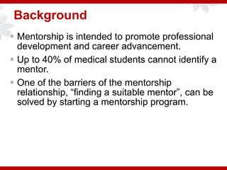 Background
 Mentorship is intended to promote professional
development and career advancement.
 Up to 40% of medical students cannot identify a
mentor.
 One of the barriers of the mentorship
relationship, “finding a suitable mentor”, can be
solved by starting a mentorship program.
 