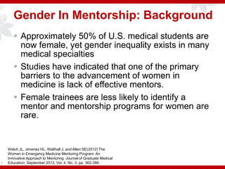 Gender In Mentorship: Background
 Approximately 50% of U.S. medical students are
now female, yet gender inequality exists in many
medical specialties
 Studies have indicated that one of the primary
barriers to the advancement of women in
medicine is lack of effective mentors.
 Female trainees are less likely to identify a
mentor and mentorship programs for women are
rare.
8
Welch JL, Jimenez HL, Walthall J, and Allen SE(2012) The
Women in Emergency Medicine Mentoring Program: An
Innovative Approach to Mentoring. Journal of Graduate Medical
Education: September 2012, Vol. 4, No. 3, pp. 362-366.
 