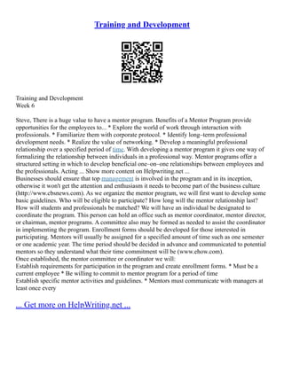 Training and Development
Training and Development
Week 6
Steve, There is a huge value to have a mentor program. Benefits of a Mentor Program provide
opportunities for the employees to... * Explore the world of work through interaction with
professionals. * Familiarize them with corporate protocol. * Identify long–term professional
development needs. * Realize the value of networking. * Develop a meaningful professional
relationship over a specified period of time. With developing a mentor program it gives one way of
formalizing the relationship between individuals in a professional way. Mentor programs offer a
structured setting in which to develop beneficial one–on–one relationships between employees and
the professionals. Acting ... Show more content on Helpwriting.net ...
Businesses should ensure that top management is involved in the program and in its inception,
otherwise it won't get the attention and enthusiasm it needs to become part of the business culture
(http://www.cbsnews.com). As we organize the mentor program, we will first want to develop some
basic guidelines. Who will be eligible to participate? How long will the mentor relationship last?
How will students and professionals be matched? We will have an individual be designated to
coordinate the program. This person can hold an office such as mentor coordinator, mentor director,
or chairman, mentor programs. A committee also may be formed as needed to assist the coordinator
in implementing the program. Enrollment forms should be developed for those interested in
participating. Mentors will usually be assigned for a specified amount of time such as one semester
or one academic year. The time period should be decided in advance and communicated to potential
mentors so they understand what their time commitment will be (www.ehow.com).
Once established, the mentor committee or coordinator we will:
Establish requirements for participation in the program and create enrollment forms. * Must be a
current employee * Be willing to commit to mentor program for a period of time
Establish specific mentor activities and guidelines. * Mentors must communicate with managers at
least once every
... Get more on HelpWriting.net ...
 