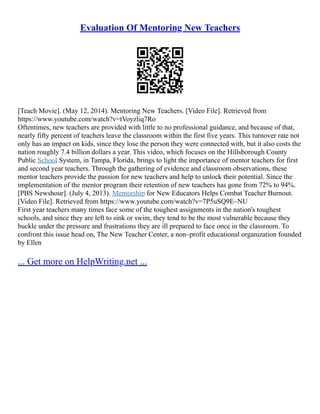 Evaluation Of Mentoring New Teachers
[Teach Movie]. (May 12, 2014). Mentoring New Teachers. [Video File]. Retrieved from
https://www.youtube.com/watch?v=tVoyzliq7Ro
Oftentimes, new teachers are provided with little to no professional guidance, and because of that,
nearly fifty percent of teachers leave the classroom within the first five years. This turnover rate not
only has an impact on kids, since they lose the person they were connected with, but it also costs the
nation roughly 7.4 billion dollars a year. This video, which focuses on the Hillsborough County
Public School System, in Tampa, Florida, brings to light the importance of mentor teachers for first
and second year teachers. Through the gathering of evidence and classroom observations, these
mentor teachers provide the passion for new teachers and help to unlock their potential. Since the
implementation of the mentor program their retention of new teachers has gone from 72% to 94%.
[PBS Newshour]. (July 4, 2013). Mentorship for New Educators Helps Combat Teacher Burnout.
[Video File]. Retrieved from https://www.youtube.com/watch?v=7P5uSQ9E–NU
First year teachers many times face some of the toughest assignments in the nation's toughest
schools, and since they are left to sink or swim, they tend to be the most vulnerable because they
buckle under the pressure and frustrations they are ill prepared to face once in the classroom. To
confront this issue head on, The New Teacher Center, a non–profit educational organization founded
by Ellen
... Get more on HelpWriting.net ...
 