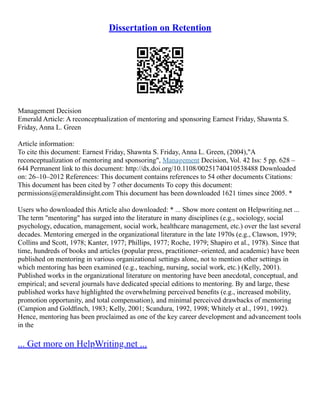 Dissertation on Retention
Management Decision
Emerald Article: A reconceptualization of mentoring and sponsoring Earnest Friday, Shawnta S.
Friday, Anna L. Green
Article information:
To cite this document: Earnest Friday, Shawnta S. Friday, Anna L. Green, (2004),"A
reconceptualization of mentoring and sponsoring", Management Decision, Vol. 42 Iss: 5 pp. 628 –
644 Permanent link to this document: http://dx.doi.org/10.1108/00251740410538488 Downloaded
on: 26–10–2012 References: This document contains references to 54 other documents Citations:
This document has been cited by 7 other documents To copy this document:
permissions@emeraldinsight.com This document has been downloaded 1621 times since 2005. *
Users who downloaded this Article also downloaded: * ... Show more content on Helpwriting.net ...
The term "mentoring" has surged into the literature in many disciplines (e.g., sociology, social
psychology, education, management, social work, healthcare management, etc.) over the last several
decades. Mentoring emerged in the organizational literature in the late 1970s (e.g., Clawson, 1979;
Collins and Scott, 1978; Kanter, 1977; Phillips, 1977; Roche, 1979; Shapiro et al., 1978). Since that
time, hundreds of books and articles (popular press, practitioner–oriented, and academic) have been
published on mentoring in various organizational settings alone, not to mention other settings in
which mentoring has been examined (e.g., teaching, nursing, social work, etc.) (Kelly, 2001).
Published works in the organizational literature on mentoring have been anecdotal, conceptual, and
empirical; and several journals have dedicated special editions to mentoring. By and large, these
published works have highlighted the overwhelming perceived beneﬁts (e.g., increased mobility,
promotion opportunity, and total compensation), and minimal perceived drawbacks of mentoring
(Campion and Goldﬁnch, 1983; Kelly, 2001; Scandura, 1992, 1998; Whitely et al., 1991, 1992).
Hence, mentoring has been proclaimed as one of the key career development and advancement tools
in the
... Get more on HelpWriting.net ...
 