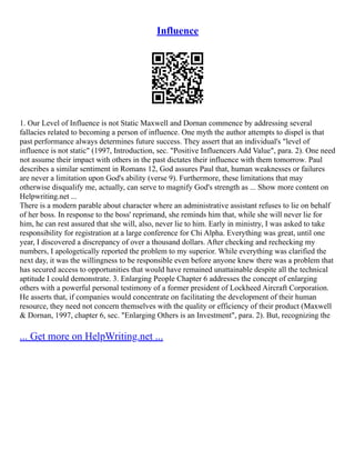 Influence
1. Our Level of Influence is not Static Maxwell and Dornan commence by addressing several
fallacies related to becoming a person of influence. One myth the author attempts to dispel is that
past performance always determines future success. They assert that an individual's "level of
influence is not static" (1997, Introduction, sec. "Positive Influencers Add Value", para. 2). One need
not assume their impact with others in the past dictates their influence with them tomorrow. Paul
describes a similar sentiment in Romans 12, God assures Paul that, human weaknesses or failures
are never a limitation upon God's ability (verse 9). Furthermore, these limitations that may
otherwise disqualify me, actually, can serve to magnify God's strength as ... Show more content on
Helpwriting.net ...
There is a modern parable about character where an administrative assistant refuses to lie on behalf
of her boss. In response to the boss' reprimand, she reminds him that, while she will never lie for
him, he can rest assured that she will, also, never lie to him. Early in ministry, I was asked to take
responsibility for registration at a large conference for Chi Alpha. Everything was great, until one
year, I discovered a discrepancy of over a thousand dollars. After checking and rechecking my
numbers, I apologetically reported the problem to my superior. While everything was clarified the
next day, it was the willingness to be responsible even before anyone knew there was a problem that
has secured access to opportunities that would have remained unattainable despite all the technical
aptitude I could demonstrate. 3. Enlarging People Chapter 6 addresses the concept of enlarging
others with a powerful personal testimony of a former president of Lockheed Aircraft Corporation.
He asserts that, if companies would concentrate on facilitating the development of their human
resource, they need not concern themselves with the quality or efficiency of their product (Maxwell
& Dornan, 1997, chapter 6, sec. "Enlarging Others is an Investment", para. 2). But, recognizing the
... Get more on HelpWriting.net ...
 