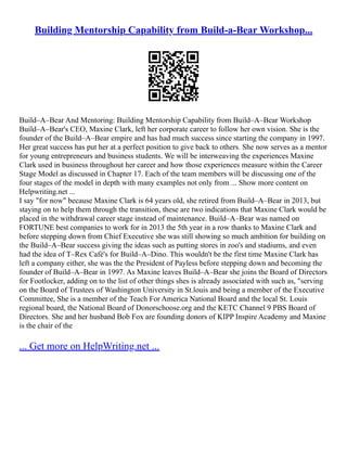 Building Mentorship Capability from Build-a-Bear Workshop...
Build–A–Bear And Mentoring: Building Mentorship Capability from Build–A–Bear Workshop
Build–A–Bear's CEO, Maxine Clark, left her corporate career to follow her own vision. She is the
founder of the Build–A–Bear empire and has had much success since starting the company in 1997.
Her great success has put her at a perfect position to give back to others. She now serves as a mentor
for young entrepreneurs and business students. We will be interweaving the experiences Maxine
Clark used in business throughout her career and how those experiences measure within the Career
Stage Model as discussed in Chapter 17. Each of the team members will be discussing one of the
four stages of the model in depth with many examples not only from ... Show more content on
Helpwriting.net ...
I say "for now" because Maxine Clark is 64 years old, she retired from Build–A–Bear in 2013, but
staying on to help them through the transition, these are two indications that Maxine Clark would be
placed in the withdrawal career stage instead of maintenance. Build–A–Bear was named on
FORTUNE best companies to work for in 2013 the 5th year in a row thanks to Maxine Clark and
before stepping down from Chief Executive she was still showing so much ambition for building on
the Build–A–Bear success giving the ideas such as putting stores in zoo's and stadiums, and even
had the idea of T–Rex Café's for Build–A–Dino. This wouldn't be the first time Maxine Clark has
left a company either, she was the the President of Payless before stepping down and becoming the
founder of Build–A–Bear in 1997. As Maxine leaves Build–A–Bear she joins the Board of Directors
for Footlocker, adding on to the list of other things shes is already associated with such as, "serving
on the Board of Trustees of Washington University in St.louis and being a member of the Executive
Committee, She is a member of the Teach For America National Board and the local St. Louis
regional board, the National Board of Donorschoose.org and the KETC Channel 9 PBS Board of
Directors. She and her husband Bob Fox are founding donors of KIPP Inspire Academy and Maxine
is the chair of the
... Get more on HelpWriting.net ...
 