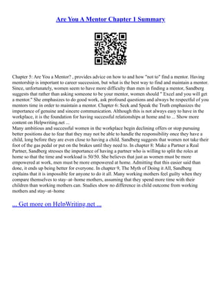 Are You A Mentor Chapter 1 Summary
Chapter 5: Are You a Mentor? , provides advice on how to and how "not to" find a mentor. Having
mentorship is important to career succession, but what is the best way to find and maintain a mentor.
Since, unfortunately, women seem to have more difficulty than men in finding a mentor, Sandberg
suggests that rather than asking someone to be your mentor, women should " Excel and you will get
a mentor." She emphasizes to do good work, ask profound questions and always be respectful of you
mentors time in order to maintain a mentor. Chapter 6: Seek and Speak the Truth emphasizes the
importance of genuine and sincere communication. Although this is not always easy to have in the
workplace, it is the foundation for having successful relationships at home and to ... Show more
content on Helpwriting.net ...
Many ambitious and successful women in the workplace begin declining offers or stop pursuing
better positions due to fear that they may not be able to handle the responsibility once they have a
child, long before they are even close to having a child. Sandberg suggests that women not take their
foot of the gas pedal or put on the brakes until they need to. In chapter 8: Make a Partner a Real
Partner, Sandberg stresses the importance of having a partner who is willing to split the roles at
home so that the time and workload is 50/50. She believes that just as women must be more
empowered at work, men must be more empowered at home. Admitting that this easier said than
done, it ends up being better for everyone. In chapter 9, The Myth of Doing it All, Sandberg
explains that it is impossible for anyone to do it all. Many working mothers feel guilty when they
compare themselves to stay–at–home mothers, assuming that they spend more time with their
children than working mothers can. Studies show no difference in child outcome from working
mothers and stay–at–home
... Get more on HelpWriting.net ...
 