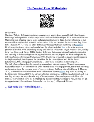 The Pros And Cons Of Mentoring
Introduction
Merriam–Webster defines mentoring as process where a more knowledgeable individual imparts
knowledge and experience to a less experienced individual (Mentoring (n.d). In Merriam–Webster).
Mentoring is an effective way to assist and encourage teachers to direct their own learning so that
they are able to realize their potential, enhance their skills, and become the teacher that they desire
to be (Hudson 2013). There are a few differences that occur between mentoring and coaching.
Firstly coaching is short–term and usually lasts for a brief period of time or for a few sessions
(Stowers & Barker 2010). Mentoring is long term and can span over a longer period of time, usually
for a year (Stowers & Barker 2010). Another difference that occurs when refereeing to mentoring
and coaching is that coaching is driven by performance, and the purpose for this is to improve the
individual's job performance (Clutterbuck 2008). Mentoring is focused on development the reason
for implementing it, is to improve the individual for the current job as well for the future
(Clutterbuck 2008). This paper will examine ... Show more content on Helpwriting.net ...
The lack of time allocated to the mentoring process is an issue of concern. This often may occur
because too much of the time has been spent on other tasks such as paperwork, rather than reflecting
or discussing about the progress, areas of concern or issues that have arisen (Lofthouse & Thomas,
2014). Another issue that often arises is the various roles that the mentor may hold. According to
Lofthouse and Thomas, (2014), the various roles that a mentor has and the expectations of each role
that they are expected to perform in, may affect the amount of mentoring time available to the
mentee. This will often leave the mentee feeling frustrated as they will need to wait, or may not get
the opportunity to discuss issues that may be experiencing (Lofthouse & Thomas,
... Get more on HelpWriting.net ...
 