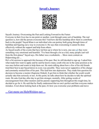 Sayed's Journey
Sayed's Journey: Overcoming the Past and Looking Forward to the Future
Everyone in their lives has in one point or another, went through some sort of hardship. The real
question is, how did the person overcome this? And how did this hardship allow them to contribute
back to the people? Sayed Khan is an individual who can portray both going through times of
hardship and figuring out a way to overcome it. He says that overcoming it cannot be done
effectively without the support and help from others.
As Sayed recalls of the events that have led him up to where he is now, one can tell they were
something very emotional and heartfelt. "I've been through a lot as a kid, many people can't tell
from the first glance" Sayed says. His father was a workaholic ... Show more content on
Helpwriting.net ...
He's a bit anxious to approach this because of his past. But, he still decided to sign up. I asked him
what made him want to apply and he said he knows many youth who are in the same position as he
was once before and wants to help them out. He starts talking about how a few of his old friends
tried their best to put Sayed down in every way possible. They were never supportive of his change
and constantly mocked him of his past. This lead him into depression. They made him question his
decision to become a mentor (Supreme Ordeal). It got him to think that whether the youth would
actually take him seriously or not. At this point, he talks about how he decides to take the spiritual
route. He asks God day after day to get him stronger, mentally. After getting words of
encouragement from other mentors and his parents supporting him throughout this tough time, he
decided to go for it. He said that he finally understood that no one's perfect and that everyone makes
mistakes. It not about looking back at the past, it's how you overcome your problems and move
... Get more on HelpWriting.net ...
 