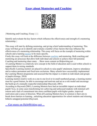 Essay about Mentoring and Coaching
| Mentoring and Coaching | Essay | | | |
Identify and evaluate the key factors which influence the effectiveness and strength of a mentoring
relationship. |
This essay will start by defining mentoring, and giving a brief understanding of mentoring. This
essay will then go on to identify and evaluate a number of key factors that may influence the
effectiveness of a mentoring relationship. This essay will focus on the example of mentoring within
schools and a learning mentor to be more specific.
Firstly this essay will look at the difference between coaching and mentoring. Both coaching and
mentoring are processes that allow both individual and schools to achieve their full potential.
Coaching and mentoring share many ... Show more content on Helpwriting.net ...
A Learning Mentor is a relatively new concept in the field of education and is used within schools to
support them in raising standards.
Specifically Learning mentors are placed in schools to raise pupils' attainment, improve attendance
and to reduce permanent and fixed term exclusions. Many schools have successfully implemented
the Learning Mentor programme and assessed that the impact is evident on individuals and groups
of pupils (George, 2010)
Learning mentors tend to work on a one to one level or in small numbered groups, a learning mentor
must be a good listener, be able to encourage and motivate and act as a role model and encourage
the build up of a mutually respectful relationship (Hayward, 2001).
According to Hayward (2001), Learning Mentors have had an incredible impact on individual
pupils' lives, in some cases transforming low achieving and unfocused students with minimal self–
esteem and a lack of commitment into more confident pupils with higher grades, improved
motivation and a sense of direction. What all Learning Mentors have in common is their aim to
break down barriers to learning , unlocking education opportunities for school students and releasing
hitherto untapped potential (Hayward,
... Get more on HelpWriting.net ...
 
