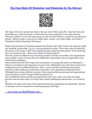 The Four Roles Of Mentoring And Mentoring In The Odyssey
The origin of the term mentor dates back to the near end of 18th century BC, when the Greek epic
poem Odyssey, written by Homer, is believed to have been composed. As the main character,
Odysseus, embarks in a 20 year long journey, he asks his friend, Mentor, to guide his son during his
absence. Mentor accepts it, and acts as a father figure, teacher, role model, leader, and friend to
Telemachus (Online Etymology Dictionary).
Modern interpretations of mentoring pinpoint four distinct roles which mentors are expected to play:
role modeling, sponsorship, coaching, and counseling the mentee. These many roles are played by
the mentor so the mentee is able to accomplish personal and professional growth. These mentoring
roles are focused on end ... Show more content on Helpwriting.net ...
Thus they search for different ways of carrying out their activities successfully. Also organizations
must consider a range of factors that meet stakeholder's expectations since no organization exists
without their cooperation.
Meyer and Herscovitch (2001) argue that commitment is an energy that attracts an individual to
behave in accordance to the importance of a given task. Additionally, they claim that varying levels
of dedication result in different behaviors. Thus, it can be said that commitment also has the
potential to affect employees' performance and loyalty to the organizations (Schminke 2011).
Although there are many different concepts of the connection between personal and organizational
values, Kristof (as cited in Finegan 2010) has defined it as:
The compatibility between people and organizations that occurs when: (a) at least one entity
provides what the other needs, or (b) they share similar fundamental characteristics, or (c) both (p.
5).
Therefore, the nature and extent of the relationship between organization and stakeholder, and also
its dynamics must be considered in mentoring programs (Pettinger
... Get more on HelpWriting.net ...
 