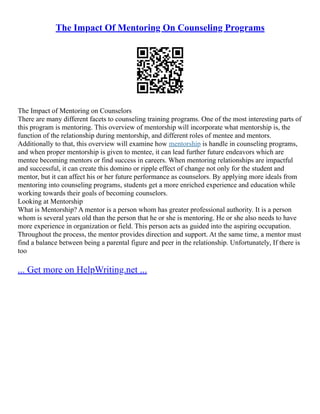 The Impact Of Mentoring On Counseling Programs
The Impact of Mentoring on Counselors
There are many different facets to counseling training programs. One of the most interesting parts of
this program is mentoring. This overview of mentorship will incorporate what mentorship is, the
function of the relationship during mentorship, and different roles of mentee and mentors.
Additionally to that, this overview will examine how mentorship is handle in counseling programs,
and when proper mentorship is given to mentee, it can lead further future endeavors which are
mentee becoming mentors or find success in careers. When mentoring relationships are impactful
and successful, it can create this domino or ripple effect of change not only for the student and
mentor, but it can affect his or her future performance as counselors. By applying more ideals from
mentoring into counseling programs, students get a more enriched experience and education while
working towards their goals of becoming counselors.
Looking at Mentorship
What is Mentorship? A mentor is a person whom has greater professional authority. It is a person
whom is several years old than the person that he or she is mentoring. He or she also needs to have
more experience in organization or field. This person acts as guided into the aspiring occupation.
Throughout the process, the mentor provides direction and support. At the same time, a mentor must
find a balance between being a parental figure and peer in the relationship. Unfortunately, If there is
too
... Get more on HelpWriting.net ...
 