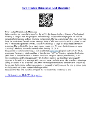 New Teacher Orientation And Mentoring
New Teacher Orientation & Mentoring
What practices are currently in place? At the MCIU, Dr. Donna Gaffney, Director of Professional
Learning is charged with designing and implementing a teacher induction program for all staff
including both teaching and non–teaching professionals. During an employee 's first year of service,
he or she must attend five orientation meetings, three of which are with the whole organization and
two of which are department specific. This allows trainings to target the direct needs of the new
employee. The is allotted for these meets cannot extend over 7.5 hours due to the current union
contract (D. Gaffney, personal communication, January 28, 2016).
In additional to induction meetings, a well established mentorship program is at work for MCIU
employees. Each newly hired candidate is linked with a "VIP" or Volunteer Induction Profession
(This name is somewhat ironic as mentors do receive a stipend for their participation.). After
receiving training and being approved by Dr. Gaffney, mentors are linked new employees by
department. In addition to meetings with a mentor, a new candidate must take two observation days
during the course of his or her first year. One, observing the mentor and another which selected by
the mentee. Both mentee and mentor progress is surveyed twice throughout the year to ensure goals
are being meet and proper support is being provided.
In addition to their own induction program. the IU is sometime contracted to hold
... Get more on HelpWriting.net ...
 