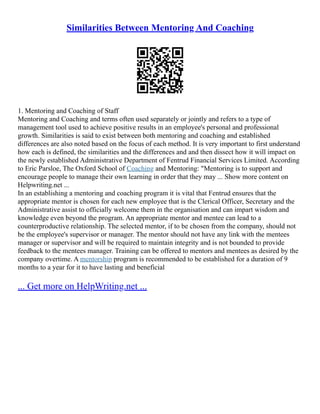Similarities Between Mentoring And Coaching
1. Mentoring and Coaching of Staff
Mentoring and Coaching and terms often used separately or jointly and refers to a type of
management tool used to achieve positive results in an employee's personal and professional
growth. Similarities is said to exist between both mentoring and coaching and established
differences are also noted based on the focus of each method. It is very important to first understand
how each is defined, the similarities and the differences and and then dissect how it will impact on
the newly established Administrative Department of Fentrud Financial Services Limited. According
to Eric Parsloe, The Oxford School of Coaching and Mentoring: "Mentoring is to support and
encourage people to manage their own learning in order that they may ... Show more content on
Helpwriting.net ...
In an establishing a mentoring and coaching program it is vital that Fentrud ensures that the
appropriate mentor is chosen for each new employee that is the Clerical Officer, Secretary and the
Administrative assist to officially welcome them in the organisation and can impart wisdom and
knowledge even beyond the program. An appropriate mentor and mentee can lead to a
counterproductive relationship. The selected mentor, if to be chosen from the company, should not
be the employee's supervisor or manager. The mentor should not have any link with the mentees
manager or supervisor and will be required to maintain integrity and is not bounded to provide
feedback to the mentees manager. Training can be offered to mentors and mentees as desired by the
company overtime. A mentorship program is recommended to be established for a duration of 9
months to a year for it to have lasting and beneficial
... Get more on HelpWriting.net ...
 