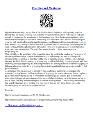 Coaching and Mentoring
Organizations nowadays are not free of the burden of their employees making costly mistakes.
Should they fall behind schedule on a particular project or if their current skills are not sufficient
enough to compensate for an adjustment that is needed by a client that the company is servicing,
then either the company will waste an opportunity or it will suffer a loss because their employees
were not well–equipped to handle specific situations. And because of this, mentoring and coaching
have become a very strategic manner in which organizations train and manage their employees. In
such a setting, the atmosphere is more personal as opposed to a seminar and it is quite helpful as
some cases have attested to it. The goal of mentoring is to be ... Show more content on
Helpwriting.net ...
This will address the specificity of the issues that he or she needs to be coached at. The process of
mentoring offers the right venue wherein both worker and manager are able to offer specific
information to one another so that they will be able to mutually advance on their own. A perfect
example for this is that the younger generation may be able to help baby boomers help out with their
marketing strategies regarding the marketing trend that the newer generation is currently adopting or
help may also come in the form of helping them with technical skills that are needed in today 's fast–
paced economy.
As a manager or a supervisor, it is imperative that coaching or mentoring becomes part of a
company 's policy because it offers the chance of improving the quality of service that an employee
gives, thus improving the quality of service that a company gives. The end goal of ultimately
addressing the bigger picture may come from successfully mentoring a particular employee but in
and of itself, coaching and mentoring has its rewards already present. The coaching or mentoring
that an individual gets gives rise to a two–way benefit that can only come from a successful
mentoring program and a well–equipped mentor.
References
http://www.mentoringgroup.com/08_98_PG/ideas.htm
http://humanresources.about.com/od/coachingmentoring/a/mentoring_boom_2.htm
... Get more on HelpWriting.net ...
 