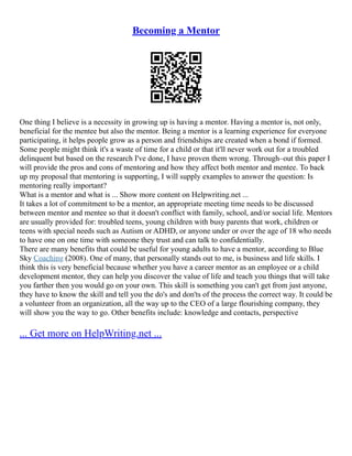 Becoming a Mentor
One thing I believe is a necessity in growing up is having a mentor. Having a mentor is, not only,
beneficial for the mentee but also the mentor. Being a mentor is a learning experience for everyone
participating, it helps people grow as a person and friendships are created when a bond if formed.
Some people might think it's a waste of time for a child or that it'll never work out for a troubled
delinquent but based on the research I've done, I have proven them wrong. Through–out this paper I
will provide the pros and cons of mentoring and how they affect both mentor and mentee. To back
up my proposal that mentoring is supporting, I will supply examples to answer the question: Is
mentoring really important?
What is a mentor and what is ... Show more content on Helpwriting.net ...
It takes a lot of commitment to be a mentor, an appropriate meeting time needs to be discussed
between mentor and mentee so that it doesn't conflict with family, school, and/or social life. Mentors
are usually provided for: troubled teens, young children with busy parents that work, children or
teens with special needs such as Autism or ADHD, or anyone under or over the age of 18 who needs
to have one on one time with someone they trust and can talk to confidentially.
There are many benefits that could be useful for young adults to have a mentor, according to Blue
Sky Coaching (2008). One of many, that personally stands out to me, is business and life skills. I
think this is very beneficial because whether you have a career mentor as an employee or a child
development mentor, they can help you discover the value of life and teach you things that will take
you farther then you would go on your own. This skill is something you can't get from just anyone,
they have to know the skill and tell you the do's and don'ts of the process the correct way. It could be
a volunteer from an organization, all the way up to the CEO of a large flourishing company, they
will show you the way to go. Other benefits include: knowledge and contacts, perspective
... Get more on HelpWriting.net ...
 