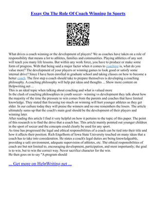 Essay On The Role Of Coach Winning In Sports
What drives a coach winning or the development of players? We as coaches have taken on a role of
responsibility that means a lot to athletes, families and communities. Playing athletics of any sort
will teach you many life lessons. But within any work force, you have to produce or make some
form of progress. With that being said a major factor when it comes to coaching is, what do you
value more? The development of your players or winning games to look good or satisfy some
internal drive? Since I have been enrolled in graduate school and taking classes on how to become a
better coach. The first step a coach should take to prepare themselves is developing a coaching
philosophy. A coaching philosophy will help put ideas and thoughts ... Show more content on
Helpwriting.net ...
This is an ideal topic when talking about coaching and what is valued more
In the clash of coaching philosophies in youth soccer– winning vs development they talk about how
the majority of the time the pressure to win comes from the parents and coaches that have limited
knowledge. They stated that focusing too much on winning will hurt younger athletes as they get
older. In our culture today they will praise the winners and no one remembers the losers. The article
ultimately sums up that the coach's main goal should be the development of their players and
winning later.
After reading this article I find it very helpful on how it pertains to the topic of this paper. The point
of this research is to find the drive that a coach has. This article mainly pointed out younger children
in the sport of soccer and the concepts could clearly be used for any sport.
As time has progressed the legal and ethical responsibilities of a coach can be tied into their title and
how it affects their position. Rich Engelhorn of Iowa State University touched on many ideas that a
coach has to take into consideration. He states a coach's legal duties are being knowledgeable,
providing a safe environment, adequate supervision of athletes, etc. The ethical responsibilities of
coach are but not limited to, encouraging development, participation, and most importantly; the goal
is to win, but to win the correct way. Never sacrifice character for the win.
He then goes on to say "A program should
... Get more on HelpWriting.net ...
 