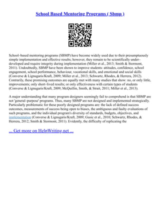 School Based Mentoring Programs ( Sbmp )
School–based mentoring programs (SBMP) have become widely used due to their presumptuously
simple implementation and effective results; however, they remain to be scientifically under–
developed and require integrity during implementation (Miller et al., 2013; Smith & Stormont,
2011). Undoubtedly, SBMP have been shown to improve students: attitudes, confidence, school
engagement, school performance, behaviour, vocational skills, and emotional and social skills
(Converse & Lignugaris/Kraft, 2009; Miller et al., 2013; Schwartz, Rhodes, & Herrera, 2012).
Contrarily, these promising outcomes are equally met with many studies that show: no, or only little,
improvements; only short–lived results; or only effectiveness with certain types of students
(Converse & Lignugaris/Kraft, 2009; McQuillin, Smith, & Strait, 2011; Miller et al., 2013).
A major understanding that many program designers seemingly fail to comprehend is that SBMP are
not 'general–purpose' programs. Thus, many SBMP are not designed and implemented strategically.
Particularly problematic for these poorly designed programs are: the lack of defined success
outcomes, measurements of success being open to biases, the ambiguous and faulty evaluations of
such programs, and the individual program's diversity of standards, budgets, objectives, and
implementation (Converse & Lignugaris/Kraft, 2009; Gusic et al., 2010; Schwartz, Rhodes, &
Herrera, 2012; Smith & Stormont, 2011). Evidently, the difficulty of replicating the
... Get more on HelpWriting.net ...
 