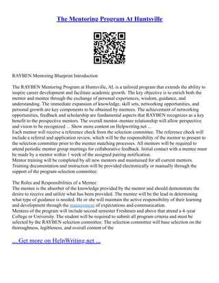 The Mentoring Program At Huntsville
RAYBEN Mentoring Blueprint Introduction
The RAYBEN Mentoring Program at Huntsville, AL is a tailored program that extends the ability to
inspire career development and facilitate academic growth. The key objective is to enrich both the
mentor and mentee through the exchange of personal experiences, wisdom, guidance, and
understanding. The immediate expansion of knowledge, skill sets, networking opportunities, and
personal growth are key components to be obtained by mentees. The achievement of networking
opportunities, feedback and scholarship are fundamental aspects that RAYBEN recognizes as a key
benefit to the prospective mentors. The overall mentor–mentee relationship will allow perspective
and vision to be recognized ... Show more content on Helpwriting.net ...
Each mentor will receive a reference check from the selection committee. The reference check will
include a referral and application review, which will be the responsibility of the mentor to present to
the selection committee prior to the mentee matching processes. All mentors will be required to
attend periodic mentor group meetings for collaborative feedback. Initial contact with a mentee must
be made by a mentor within 1 week of the assigned pairing notification.
Mentor training will be completed by all new mentors and maintained for all current mentors.
Training documentation and instruction will be provided electronically or manually through the
support of the program selection committee.
The Roles and Responsibilities of a Mentee
The mentee is the absorber of the knowledge provided by the mentor and should demonstrate the
desire to receive and utilize what has been provided. The mentee will be the lead in determining
what type of guidance is needed. He or she will maintain the active responsibility of their learning
and development through the management of expectations and communication.
Mentees of the program will include second semester Freshmen and above that attend a 4–year
College or University. The student will be required to submit all program criteria and must be
selected by the RAYBEN selection committee. The selection committee will base selection on the
thoroughness, legibleness, and overall content of the
... Get more on HelpWriting.net ...
 