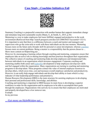 Case Study : Coaching Initiatives Fail
Summary Coaching is a purposeful connection with another human that supports immediate change
and stimulates long term sustainable results (Mann, S., & Smith, S., 2015, p.36)
Mentoring is a way to make employees feel more fulfilled, engaged and productive in the work
environment (Retrieved from http://search.proquest.com/docview/200636421?accountid=13211).
It is important to note that there is a difference between a coach and mentor and managers and
supervisors who go the extra mile to work with these individuals are the true mentors. Mentoring
focuses more on the future and a broader skill for personal or career development, whereas coaching
focuses more on current problems. Being a mentor is a responsibility that the person choses to ...
Show more content on Helpwriting.net ...
However, by encouraging a learning culture through coaching and mentoring, companies ensure that
employees take an active role in sharing knowledge and best practices throughout their organization.
The collective nature of coaching and mentoring helps develop employees and interpersonal links
between individuals in an organization which increases engagement. Corporate coaching and
mentoring enables both career and leadership development to help employees develop new skills
and feel engaged within the organization. Many organizations are turning to coaching and mentoring
programs to develop talent. These programs connect the value of internal employee resources to
develop others, which saves time, cost and increases overall employee satisfaction and productivity.
However, it can really help engage individuals and develop their ability to learn which is a key
indicator of what leadership performance and potential is.
Human Resource Development (HRD) is the main structure for assisting employees in developing
their personal and professional skills, knowledge, and abilities.
Coaching and mentoring is important to HRD because its main focus is developing a superior
workforce in order for the organization and its employees to be able to accomplish their goals
through the employees. Organizations who actively try to ensure that their employees are motivated
and properly developed have a low turnover rate.
Example
In my previous
... Get more on HelpWriting.net ...
 