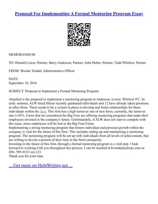Proposal For Implementing A Formal Mentoring Program Essay
MEMORANDUM
TO: Donald Lower, Partner; Barry Anderson, Partner; John Huber, Partner; Todd Whitlow, Partner
FROM: Brooke Vondal, Administrative Officer
DATE:
September 18, 2016
SUBJECT: Proposal to Implement a Formal Mentoring Program
Attached is the proposal to implement a mentoring program at Anderson, Lower, Whitlow P.C. In
early summer, ALW hired fifteen recently graduated individuals and 12 have already taken positions
at other firms. There needs to be a system in place to develop and foster relationships for these
individuals within the firm. This firm has a high turnover rate of new hires; currently, the turnover
rate is 85%. Firms that are considered the Big Four are offering mentoring programs that make their
employees invested in the company's future. Unfortunately, if ALW does not start to compete with
this issue, more employees will be lost to the Big Four Firms.
Implementing a strong mentoring program that fosters individual and personal growth within the
company is vital for the future of this firm. This includes setting up and maintaining a mentoring
program. The mentoring program will be set up with individuals from all levels of achievement, that
are willing to devote a portion of their time to the firm's prosperity.
Investing in the future of this firm, through a formal mentoring program is a vital step. I look
forward to working with you throughout this process. I can be reached at bvondal@alwpc.com or
456–789–0123 ext.123.
Thank you for your time.
... Get more on HelpWriting.net ...
 