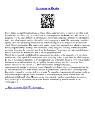 Becoming A Mentee
I have been a mentee throughout various phases of my career as well as in school. I have had great
mentors who have been very open and honest about strengths and weaknesses and who have tried to
guide me over the years. It has been a tremendous benefit and something I probably took for granted
until I was asked to participate in a formal mentorship program at work. The mentorship committee
spent a lot of time developing documentation and discussing goals and expectations for both sides
which I found encouraging. The mentees and mentors were given an overview of what to expect and
how to prepare for their meetings with the mentee clearly being told that they had to schedule the
meetings, determine the recurrence and drive the discussion. The mentors were given guidelines on
how to work with the mentees and how to encourage participation.
One of the key items I would identify as fundamental for mentees to be successful is to have them
develop and define a goal. The mentee must know what they expect to gain from the relationship to
be able to measure and determine if it was successful. One of the main points to cover with a mentee
is to ensure they understand that they are guiding their own destiny and the expectation that a
mentor will have all the answers is ... Show more content on Helpwriting.net ...
A community of practice is a group or groups of people who share a concern or passion in what they
do and learn how to do it better as they interact. A good example of micro–level knowledge is the
knowledge required to execute a task on a project. An example of a community of practice can be an
association of specific professionals who meet to discuss challenges, trends in their fields and
collaborate to help each other. Mentors can be viewed as individuals who are sharing their micro–
level knowledge in a community of practice that can be defined by boundaries such as the
workplace or a
... Get more on HelpWriting.net ...
 