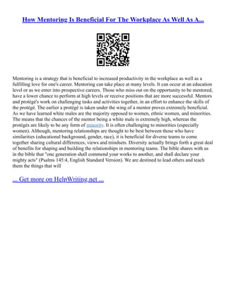 How Mentoring Is Beneficial For The Workplace As Well As A...
Mentoring is a strategy that is beneficial to increased productivity in the workplace as well as a
fulfilling love for one's career. Mentoring can take place at many levels. It can occur at an education
level or as we enter into prospective careers. Those who miss out on the opportunity to be mentored,
have a lower chance to perform at high levels or receive positions that are more successful. Mentors
and protégé's work on challenging tasks and activities together, in an effort to enhance the skills of
the protégé. The earlier a protégé is taken under the wing of a mentor proves extremely beneficial.
As we have learned white males are the majority opposed to women, ethnic women, and minorities.
The means that the chances of the mentor being a white male is extremely high, whereas the
protégés are likely to be any form of minority. It is often challenging to minorities (especially
women). Although, mentoring relationships are thought to be best between those who have
similarities (educational background, gender, race), it is beneficial for diverse teams to come
together sharing cultural differences, views and mindsets. Diversity actually brings forth a great deal
of benefits for shaping and building the relationships in mentoring teams. The bible shares with us
in the bible that "one generation shall commend your works to another, and shall declare your
mighty acts" (Psalms 145:4, English Standard Version). We are destined to lead others and teach
them the things that will
... Get more on HelpWriting.net ...
 