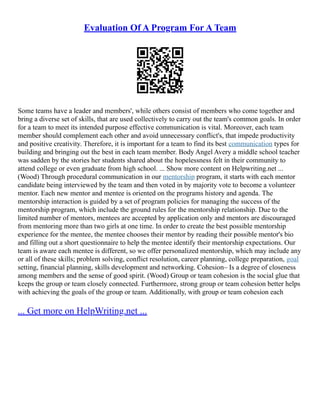 Evaluation Of A Program For A Team
Some teams have a leader and members', while others consist of members who come together and
bring a diverse set of skills, that are used collectively to carry out the team's common goals. In order
for a team to meet its intended purpose effective communication is vital. Moreover, each team
member should complement each other and avoid unnecessary conflict's, that impede productivity
and positive creativity. Therefore, it is important for a team to find its best communication types for
building and bringing out the best in each team member. Body Angel Avery a middle school teacher
was sadden by the stories her students shared about the hopelessness felt in their community to
attend college or even graduate from high school. ... Show more content on Helpwriting.net ...
(Wood) Through procedural communication in our mentorship program, it starts with each mentor
candidate being interviewed by the team and then voted in by majority vote to become a volunteer
mentor. Each new mentor and mentee is oriented on the programs history and agenda. The
mentorship interaction is guided by a set of program policies for managing the success of the
mentorship program, which include the ground rules for the mentorship relationship. Due to the
limited number of mentors, mentees are accepted by application only and mentors are discouraged
from mentoring more than two girls at one time. In order to create the best possible mentorship
experience for the mentee, the mentee chooses their mentor by reading their possible mentor's bio
and filling out a short questionnaire to help the mentee identify their mentorship expectations. Our
team is aware each mentee is different, so we offer personalized mentorship, which may include any
or all of these skills; problem solving, conflict resolution, career planning, college preparation, goal
setting, financial planning, skills development and networking. Cohesion– Is a degree of closeness
among members and the sense of good spirit. (Wood) Group or team cohesion is the social glue that
keeps the group or team closely connected. Furthermore, strong group or team cohesion better helps
with achieving the goals of the group or team. Additionally, with group or team cohesion each
... Get more on HelpWriting.net ...
 