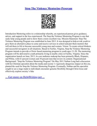 Stop The Violence Mentoring Program
Introduction Mentoring refers to a relationship whereby, an experienced person gives guidance,
advice, and support to the less experienced. The Stop the Violence Mentoring Program is one that
seeks help young people and to show them a more excellent way. Mission Statement: Stop The
Violence Mentoring Program was established in June 2013. It was designed to help at risk youth to
give them an alternative place to come and receive services in school and pair them mentors that
will aid them in life to become successful young men and women. Vision: To create critical thinkers
and successful navigators in all situations. Based in Fairfax, Virginia, Stop the Violence Mentoring
Program intends to provide a Christ–based mentoring program to youth ages 13–20. The mentoring
program will be delivered to youth primarily living in nearby cities in Fairfax, Virginia. Since the
organization launch on June, 2013, its core audience makeup has been primarily Black, Hispanic,
and White, with 61 percent women and 38 percent men that review its content. Organizational
Background: "Stop the Violence Mentoring Program" On May 2011 Nathan Long had a discussion
with his Christian specialist about the media and society 's vigorously dangerous impact on this era,
planted the seed for Stop the Violence Mentoring Program. Eventually, Nathan and his specialist
sought to see a stage made to individuals encounter genuine flexibility through Christ Jesus and
effectively explore society 's fake
... Get more on HelpWriting.net ...
 