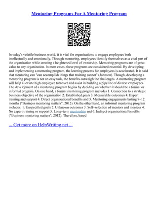 Mentoring Programs For A Mentoring Program
In today's volatile business world, it is vital for organizations to engage employees both
intellectually and emotionally. Through mentoring, employees identify themselves as a vital part of
the organization while creating a heightened level of ownership. Mentoring programs are of great
value to any organization. In most cases, these programs are considered essential. By developing
and implementing a mentoring program, the learning process for employees is accelerated. It is said
that mentoring can "can accomplish things that training cannot" (Johnson). Though, developing a
mentoring program is not an easy task, the benefits outweigh the challenges. A mentoring program
will help alleviate high employee turnover and assist in building a pipeline of diverse employees.
The development of a mentoring program begins by deciding on whether it should be a formal or
informal program. On one hand, a formal mentoring program includes 1. Connection to a strategic
business objective of the organization 2. Established goals 3. Measurable outcomes 4. Expert
training and support 4. Direct organizational benefits and 5. Mentoring engagements lasting 9–12
months ("Business mentoring matters", 2012). On the other hand, an informal mentoring program
includes: 1. Unspecified goals 2. Unknown outcomes 3. Self–selection of mentors and mentees 4.
No expert training or support 5. Long–term mentorship and 6. Indirect organizational benefits
("Business mentoring matters", 2012). Therefore, based
... Get more on HelpWriting.net ...
 